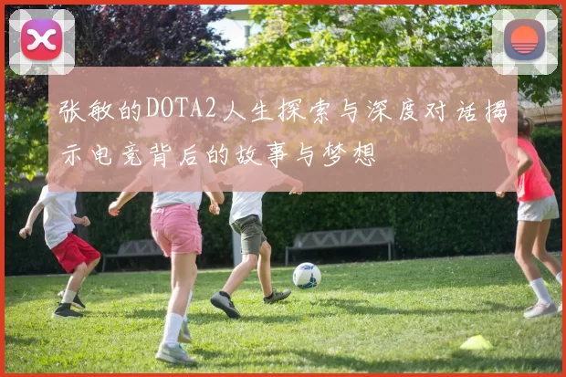 张敏的DOTA2人生探索与深度对话揭示电竞背后的故事与梦想