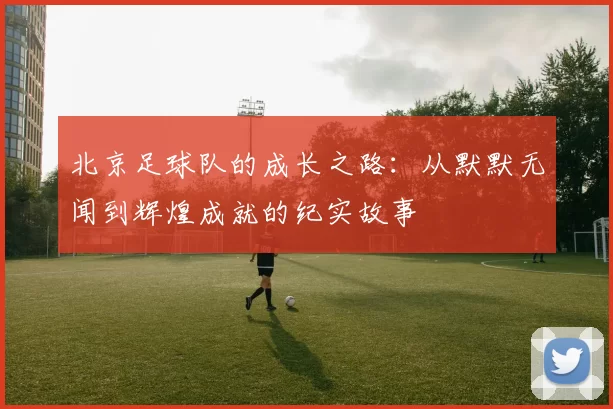 北京足球队的成长之路：从默默无闻到辉煌成就的纪实故事
