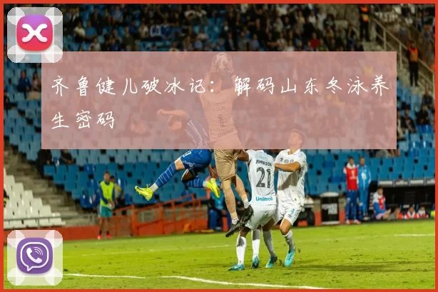 齐鲁健儿破冰记：解码山东冬泳养生密码