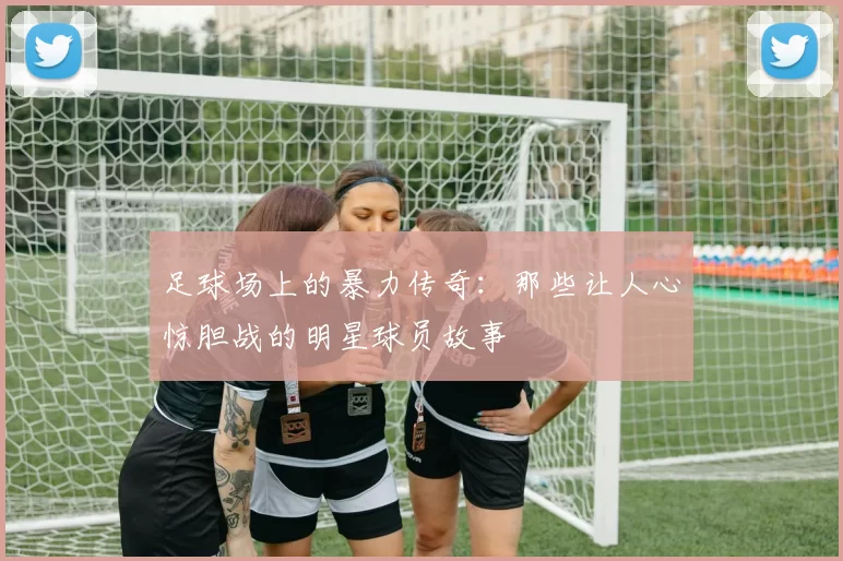 足球场上的暴力传奇：那些让人心惊胆战的明星球员故事