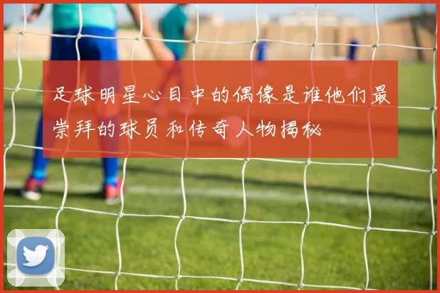 足球明星心目中的偶像是谁他们最崇拜的球员和传奇人物揭秘