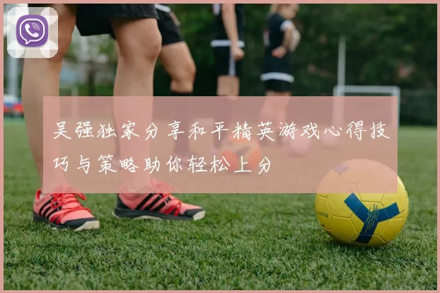 吴强独家分享和平精英游戏心得技巧与策略助你轻松上分