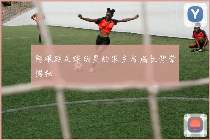 阿根廷足球明星的家乡与成长背景揭秘