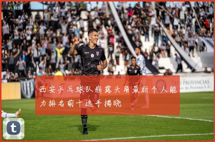 西安乒乓球队崭露头角最新个人能力排名前十选手揭晓