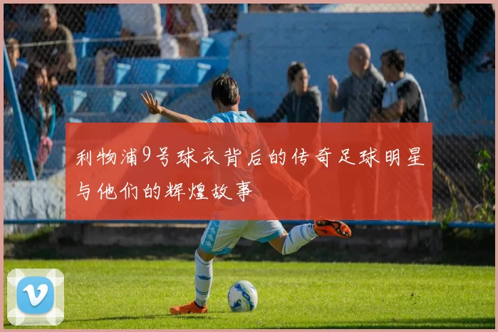 利物浦9号球衣背后的传奇足球明星与他们的辉煌故事