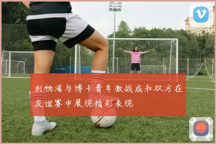 利物浦与博卡青年激战成和双方在友谊赛中展现精彩表现