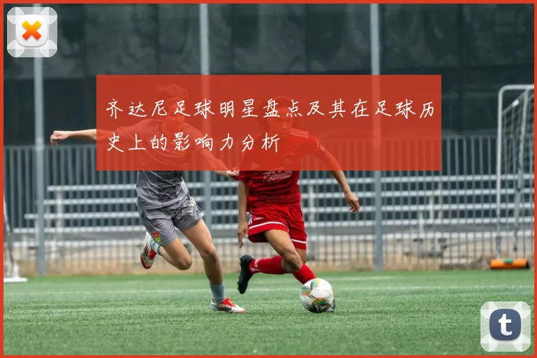 齐达尼足球明星盘点及其在足球历史上的影响力分析