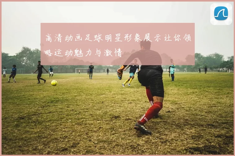 高清动画足球明星形象展示让你领略运动魅力与激情