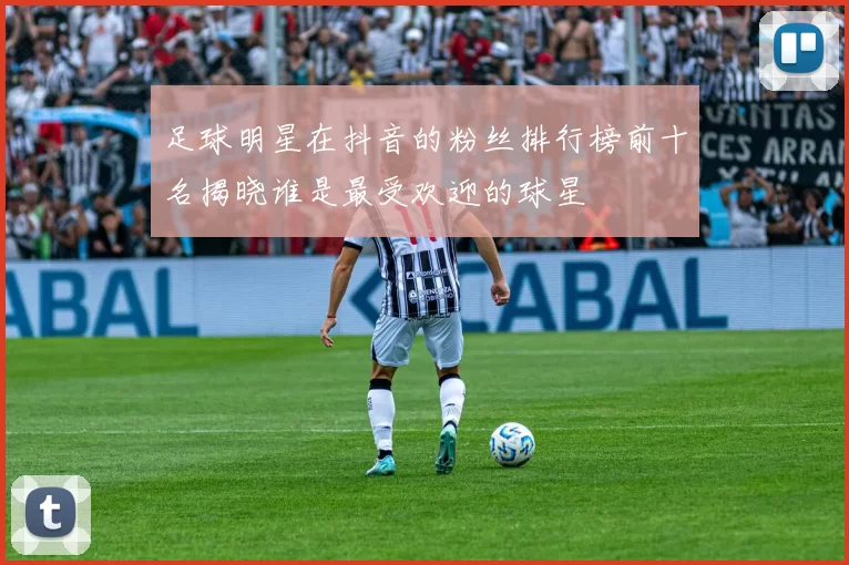 足球明星在抖音的粉丝排行榜前十名揭晓谁是最受欢迎的球星