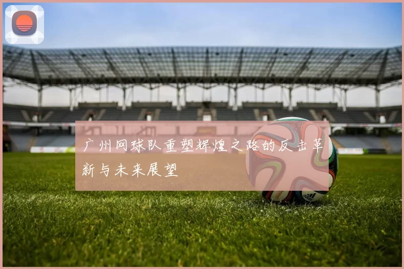 广州网球队重塑辉煌之路的反击革新与未来展望