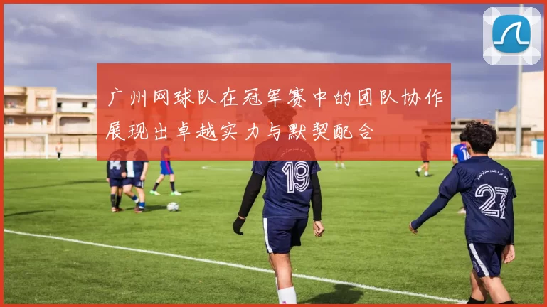 广州网球队在冠军赛中的团队协作展现出卓越实力与默契配合