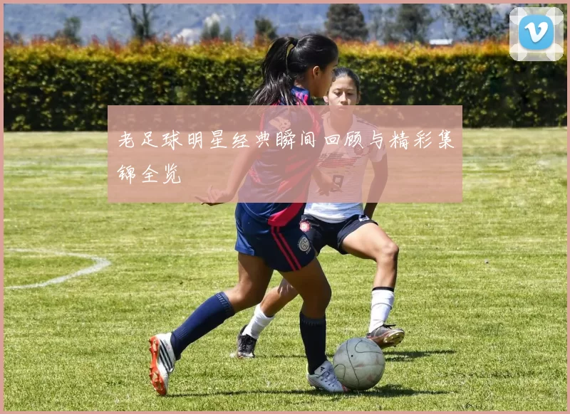 老足球明星经典瞬间回顾与精彩集锦全览