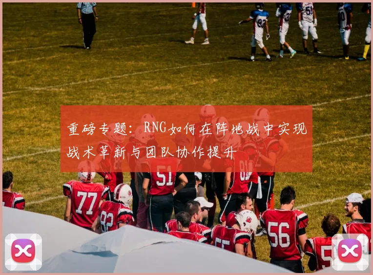 重磅专题：RNG如何在阵地战中实现战术革新与团队协作提升