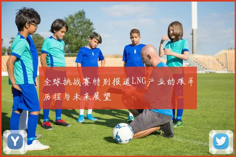 全球挑战赛特别报道LNG产业的艰辛历程与未来展望