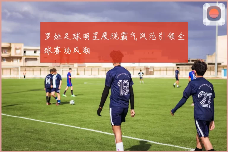 罗姓足球明星展现霸气风范引领全球赛场风潮