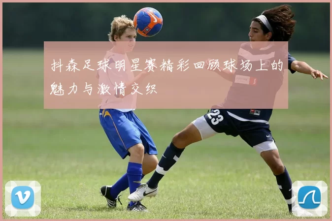 抖森足球明星赛精彩回顾球场上的魅力与激情交织