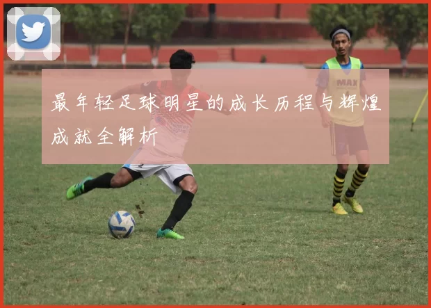 最年轻足球明星的成长历程与辉煌成就全解析