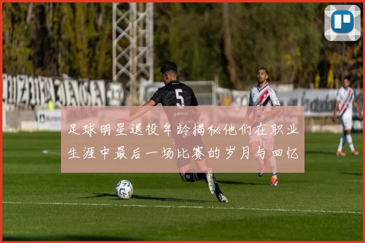 足球明星退役年龄揭秘他们在职业生涯中最后一场比赛的岁月与回忆