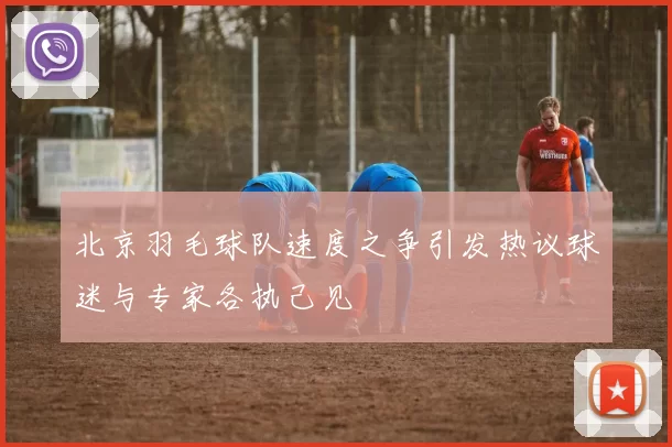 北京羽毛球队速度之争引发热议球迷与专家各执己见