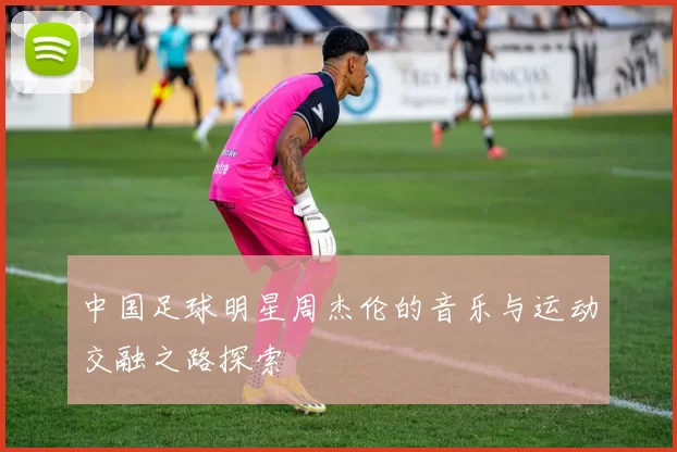中国足球明星周杰伦的音乐与运动交融之路探索