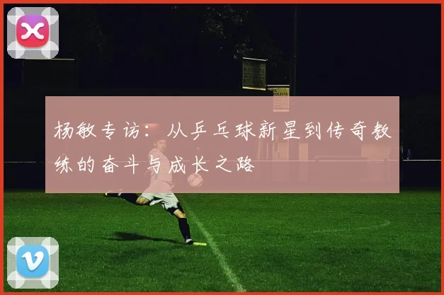 杨敏专访：从乒乓球新星到传奇教练的奋斗与成长之路
