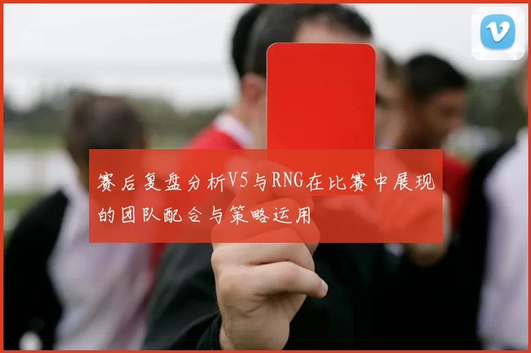 赛后复盘分析V5与RNG在比赛中展现的团队配合与策略运用