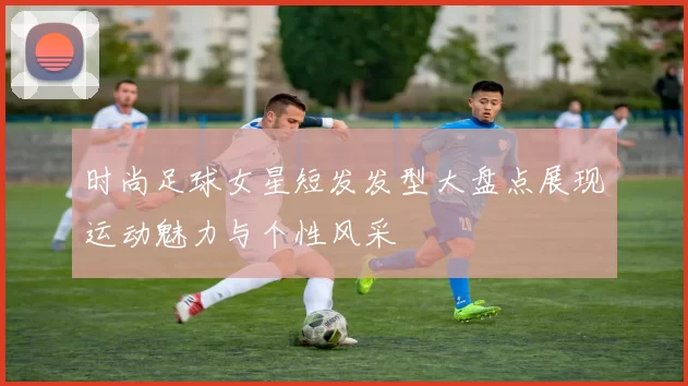 时尚足球女星短发发型大盘点展现运动魅力与个性风采