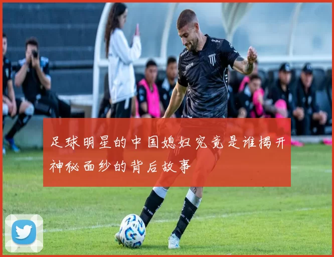 足球明星的中国媳妇究竟是谁揭开神秘面纱的背后故事