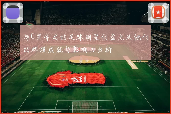 与C罗齐名的足球明星们盘点及他们的辉煌成就与影响力分析