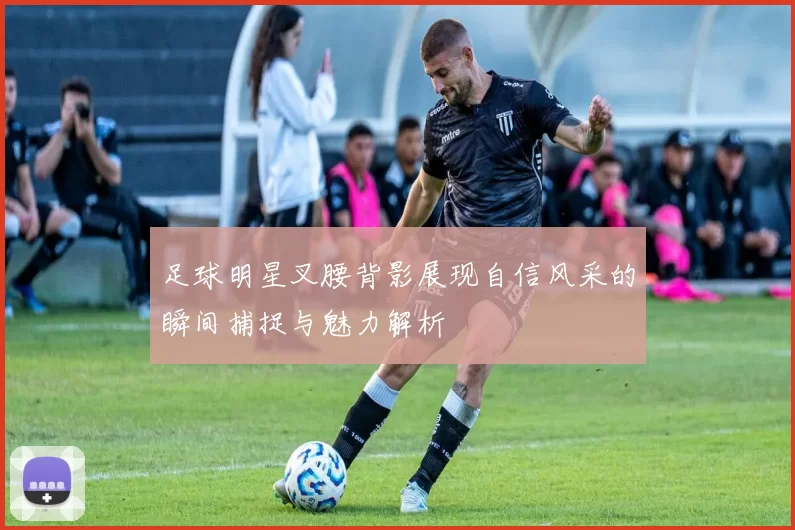 足球明星叉腰背影展现自信风采的瞬间捕捉与魅力解析