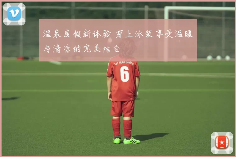 温泉度假新体验 穿上泳装享受温暖与清凉的完美结合
