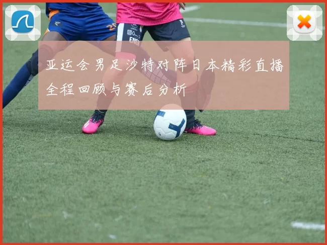 亚运会男足沙特对阵日本精彩直播全程回顾与赛后分析