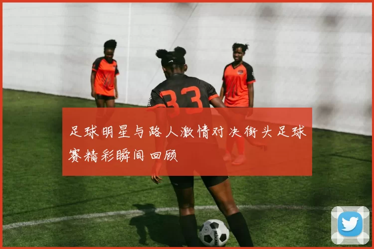 足球明星与路人激情对决街头足球赛精彩瞬间回顾