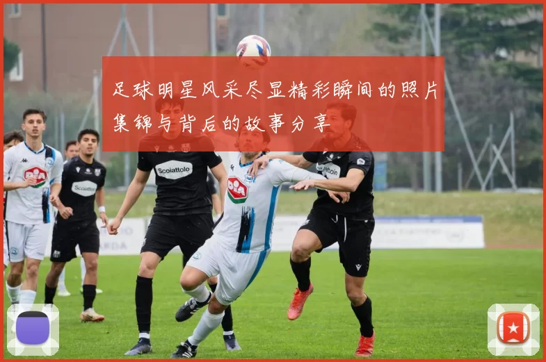 足球明星风采尽显精彩瞬间的照片集锦与背后的故事分享