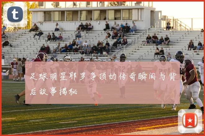 足球明星耶罗争顶的传奇瞬间与背后故事揭秘
