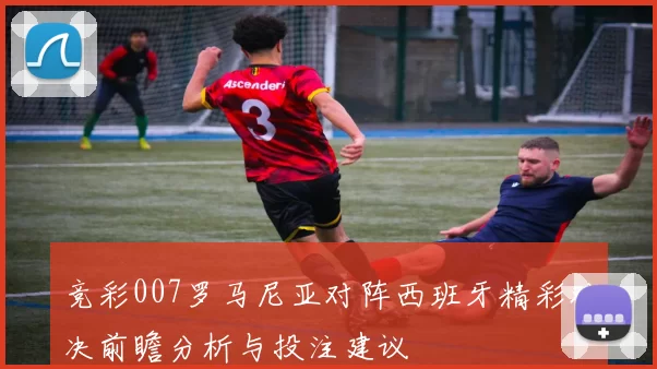 竞彩007罗马尼亚对阵西班牙精彩对决前瞻分析与投注建议