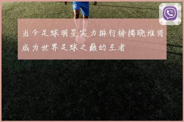 当今足球明星实力排行榜揭晓谁将成为世界足球之巅的王者