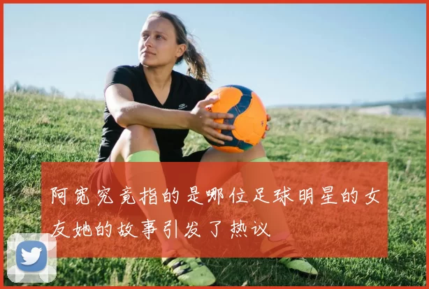 阿宽究竟指的是哪位足球明星的女友她的故事引发了热议