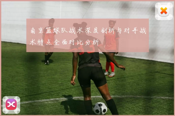 南京篮球队战术深度剖析与对手战术特点全面对比分析