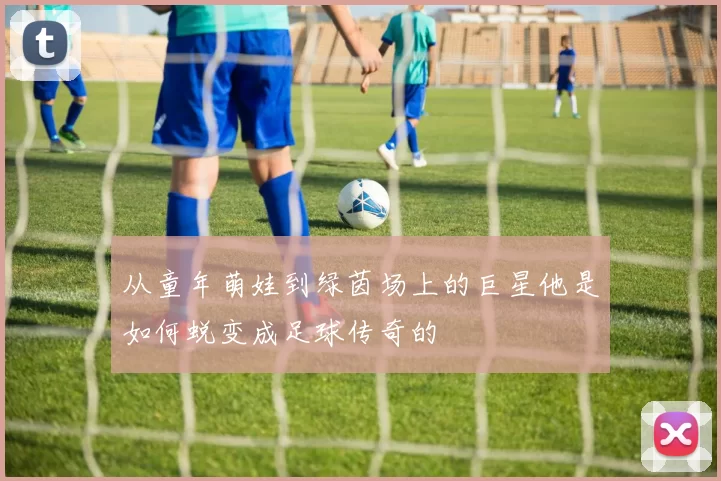 从童年萌娃到绿茵场上的巨星他是如何蜕变成足球传奇的