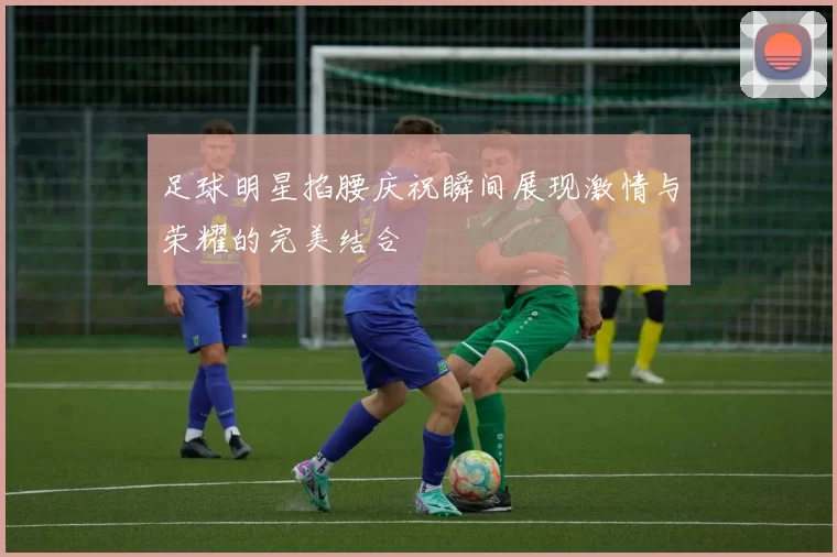 足球明星掐腰庆祝瞬间展现激情与荣耀的完美结合