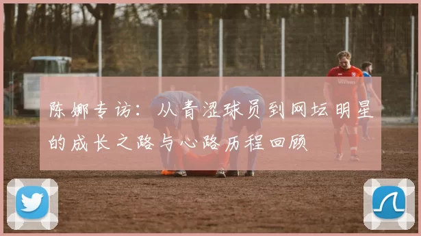 陈娜专访：从青涩球员到网坛明星的成长之路与心路历程回顾