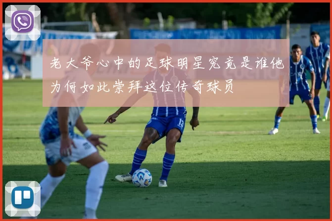 老大爷心中的足球明星究竟是谁他为何如此崇拜这位传奇球员