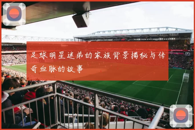 足球明星迷弟的家族背景揭秘与传奇血脉的故事